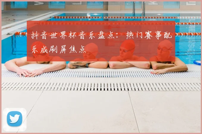 抖音世界杯音乐盘点：热门赛事配乐成刷屏焦点