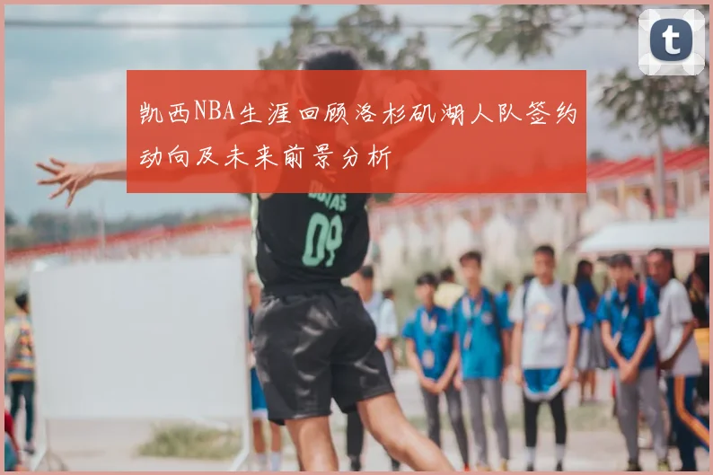 凯西NBA生涯回顾洛杉矶湖人队签约动向及未来前景分析