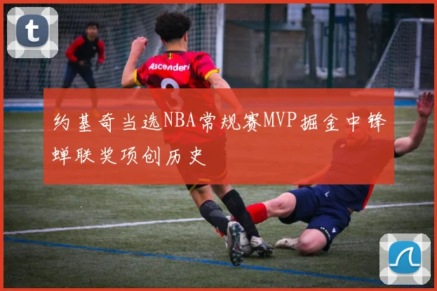 约基奇当选NBA常规赛MVP掘金中锋蝉联奖项创历史