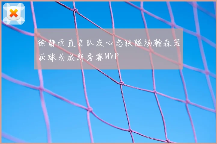 徐静雨直言队友心态狭隘杨瀚森若获球或成新秀赛MVP