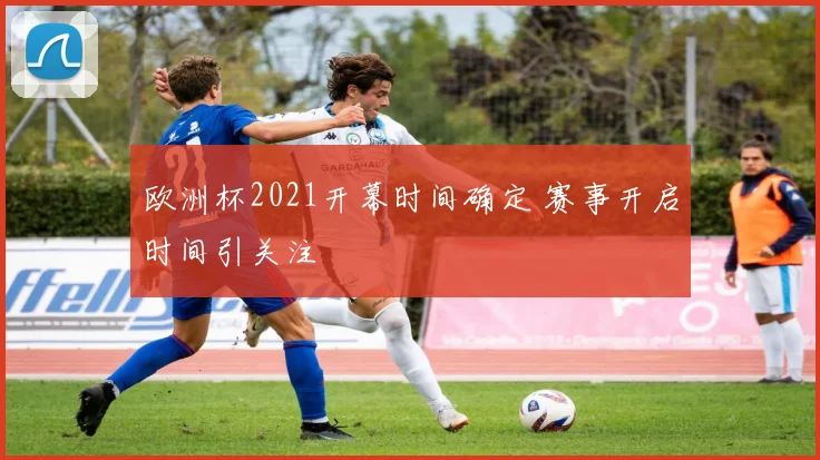 欧洲杯2021开幕时间确定 赛事开启时间引关注