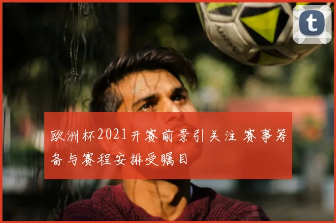 欧洲杯2021开赛前景引关注 赛事筹备与赛程安排受瞩目