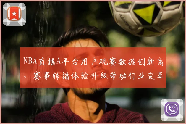 NBA直播A平台用户观赛数据创新高，赛事转播体验升级带动行业变革