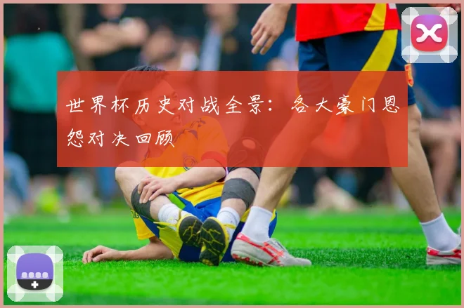 世界杯历史对战全景：各大豪门恩怨对决回顾