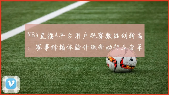 NBA直播A平台用户观赛数据创新高,赛事转播体验升级带动行业变革