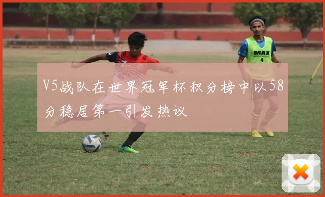 V5战队在世界冠军杯积分榜中以58分稳居第一引发热议