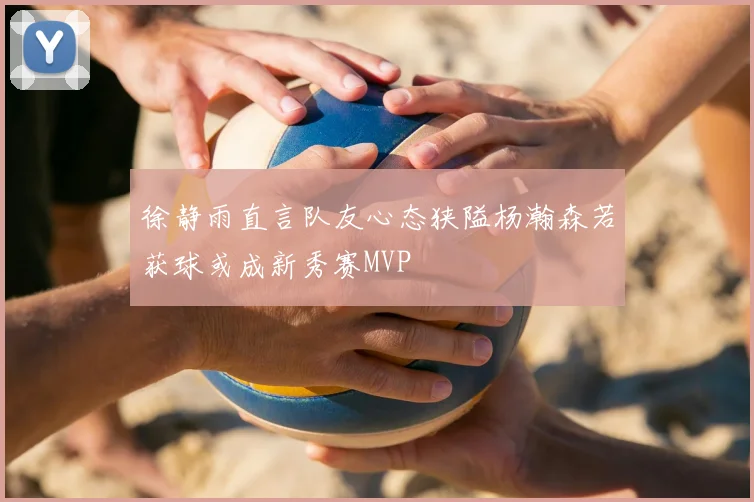 徐静雨直言队友心态狭隘杨瀚森若获球或成新秀赛MVP