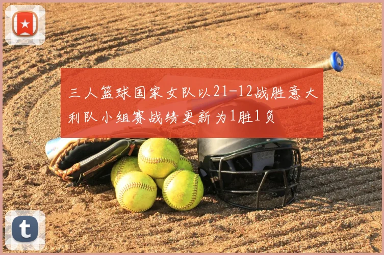 三人篮球国家女队以21-12战胜意大利队小组赛战绩更新为1胜1负