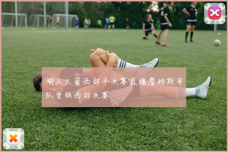 湖人火箭西部半决赛直播詹姆斯率队晋级西部决赛