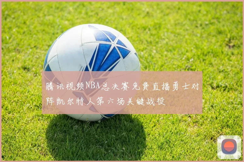 腾讯视频NBA总决赛免费直播勇士对阵凯尔特人第六场关键战役
