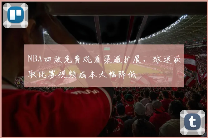 NBA回放免费观看渠道扩展,球迷获取比赛视频成本大幅降低