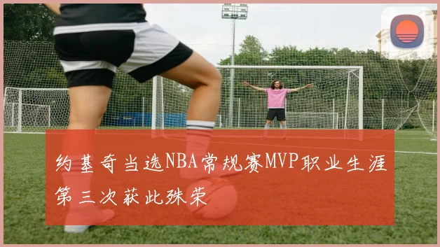 约基奇当选NBA常规赛MVP职业生涯第三次获此殊荣