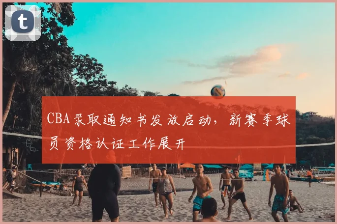 CBA录取通知书发放启动,新赛季球员资格认证工作展开