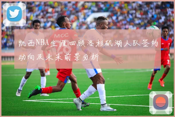 凯西NBA生涯回顾洛杉矶湖人队签约动向及未来前景分析