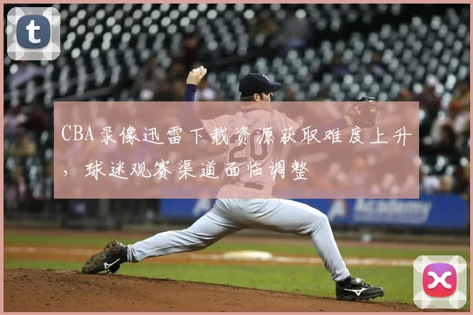 CBA录像迅雷下载资源获取难度上升,球迷观赛渠道面临调整