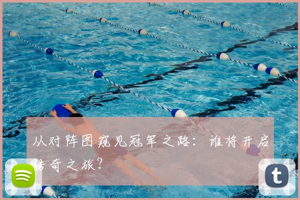 从对阵图窥见冠军之路：谁将开启传奇之旅？