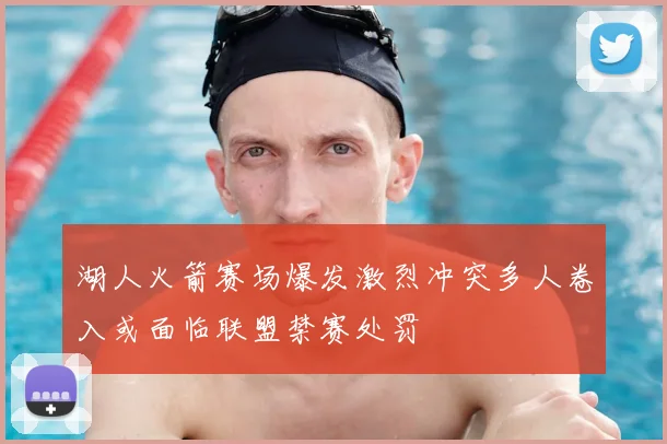 湖人火箭赛场爆发激烈冲突多人卷入或面临联盟禁赛处罚