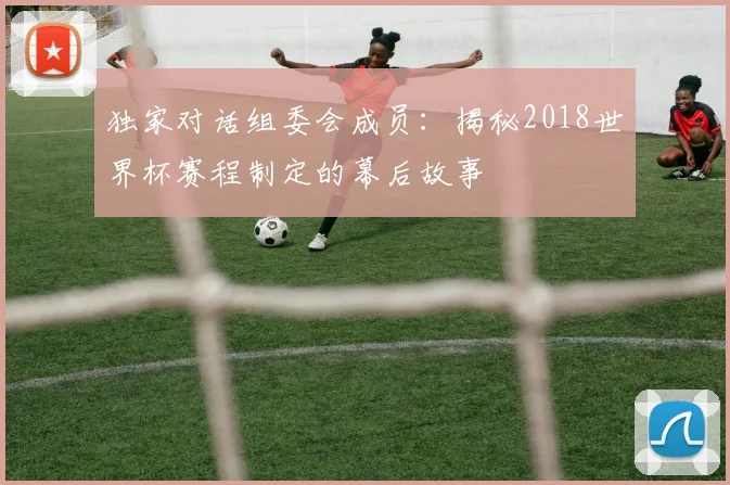 独家对话组委会成员:揭秘2018世界杯赛程制定的幕后故事