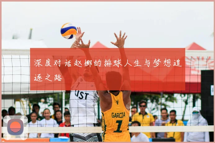 深度对话赵娜的排球人生与梦想追逐之路