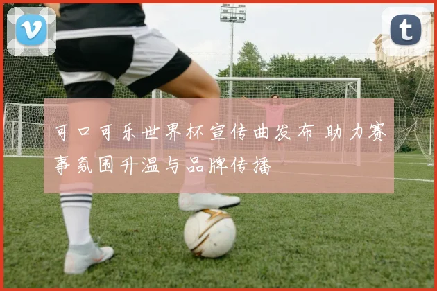 可口可乐世界杯宣传曲发布 助力赛事氛围升温与品牌传播