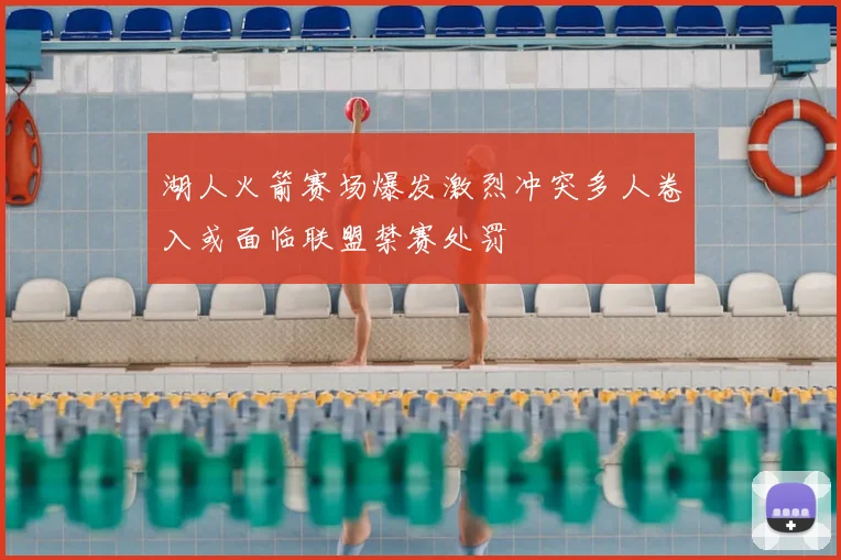 湖人火箭赛场爆发激烈冲突多人卷入或面临联盟禁赛处罚