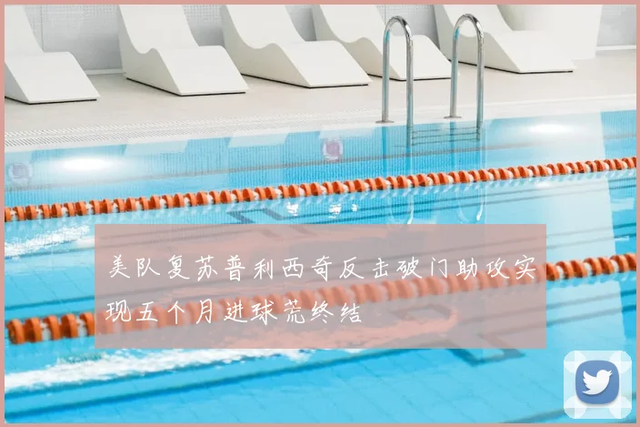 美队复苏普利西奇反击破门助攻实现五个月进球荒终结