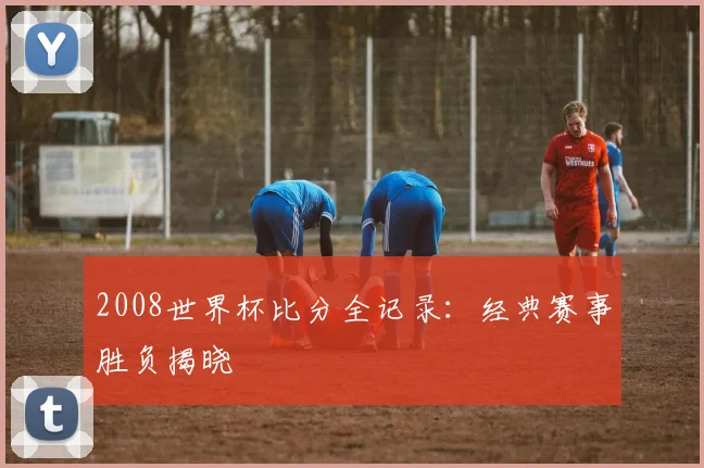 2008世界杯比分全记录:经典赛事胜负揭晓