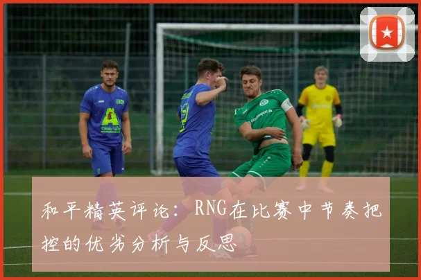 和平精英评论:RNG在比赛中节奏把控的优劣分析与反思